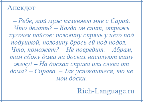 
    – Ребе, мой муж изменяет мне с Сарой. Что делать? – Когда он спит, отрежь кусочек пейсов: половину спрячь у него под подушкой, половину брось ей под подол. – Что, поможет? – Не повредит. – Абрам, там сбоку дома на досках насилуют вашу жену! – На досках справа или слева от дома? – Справа. – Так успокоитеся, то не мои доски.