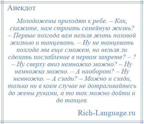 
    Молодожены приходят к ребе. – Как, скажите, нам строить семейную жизнь? – Первые полгода вам нельзя жить половой жизнью и танцевать. – Ну не танцевать полгода мы еще сможем, но нельзя ли сделать послабление в первом запрете? – ? – Ну сверху вниз немножко можно? – Ну немножко можно. – А наоборот? – Ну немножко. – А сзади? – Можно и сзади, только ни в коем случае не дотрагивайтесь до жены руками, а то так можно дойти и до танцев.