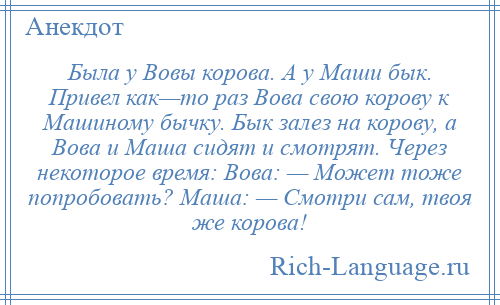 
    Была у Вовы корова. А у Маши бык. Привел как—то раз Вова свою корову к Машиному бычку. Бык залез на корову, а Вова и Маша сидят и смотрят. Через некоторое время: Вова: — Может тоже попробовать? Маша: — Смотри сам, твоя же корова!