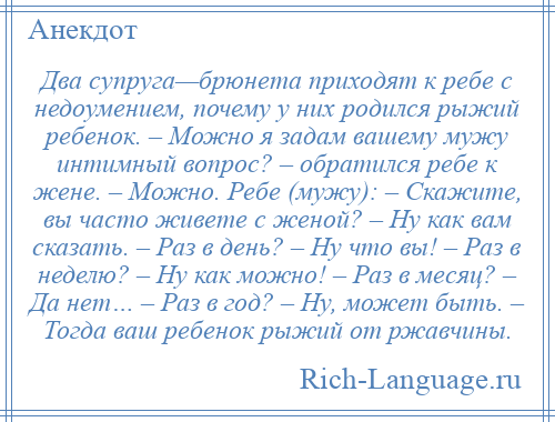 
    Два супруга—брюнета приходят к ребе с недоумением, почему у них родился рыжий ребенок. – Можно я задам вашему мужу интимный вопрос? – обратился ребе к жене. – Можно. Ребе (мужу): – Скажите, вы часто живете с женой? – Ну как вам сказать. – Раз в день? – Ну что вы! – Раз в неделю? – Ну как можно! – Раз в месяц? – Да нет… – Раз в год? – Ну, может быть. – Тогда ваш ребенок рыжий от ржавчины.