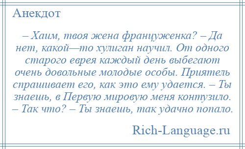 
    – Хаим, твоя жена француженка? – Да нет, какой—то хулиган научил. От одного старого еврея каждый день выбегают очень довольные молодые особы. Приятель спрашивает его, как это ему удается. – Ты знаешь, в Первую мировую меня контузило. – Так что? – Ты знаешь, так удачно попало.