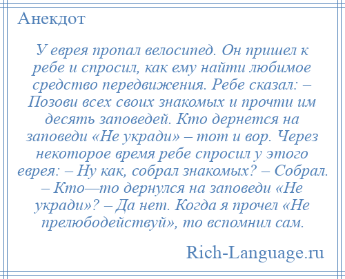 
    У еврея пропал велосипед. Он пришел к ребе и спросил, как ему найти любимое средство передвижения. Ребе сказал: – Позови всех своих знакомых и прочти им десять заповедей. Кто дернется на заповеди «Не укради» – тот и вор. Через некоторое время ребе спросил у этого еврея: – Ну как, собрал знакомых? – Собрал. – Кто—то дернулся на заповеди «Не укради»? – Да нет. Когда я прочел «Не прелюбодействуй», то вспомнил сам.