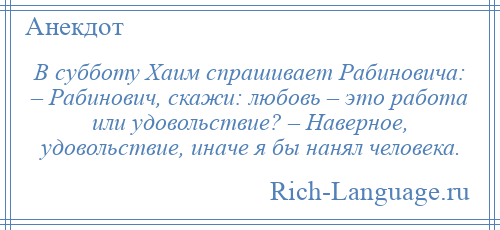 
    В субботу Хаим спрашивает Рабиновича: – Рабинович, скажи: любовь – это работа или удовольствие? – Наверное, удовольствие, иначе я бы нанял человека.