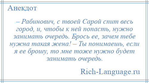 
    – Рабинович, с твоей Сарой спит весь город, и, чтобы к ней попасть, нужно занимать очередь. Брось ее, зачем тебе нужна такая жена! – Ты понимаешь, если я ее брошу, то мне тоже нужно будет занимать очередь.
