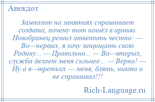 
    Замполит на занятиях спрашивает солдата, почему тот пошёл в армию. Новобранец решил ответить честно: — Во—первых, я хочу защищать свою Родину... — Правильно... — Во—вторых, служба делает меня сильнее... — Верно! — Ну а в—третьих — меня, блять, никто и не спрашивал!!!