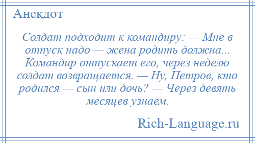 
    Солдат подходит к командиру: — Мне в отпуск надо — жена родить должна... Командир отпускает его, через неделю солдат возвращается. — Hу, Петров, кто родился — сын или дочь? — Через девять месяцев узнаем.