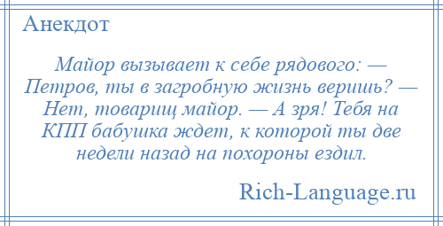 
    Майор вызывает к себе рядового: — Петров, ты в загробную жизнь веришь? — Нет, товарищ майор. — А зря! Тебя нa КПП бабушка ждет, к которой ты две недели нaзaд нa похороны ездил.