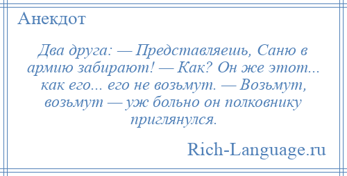 
    Два друга: — Представляешь, Сaню в армию зaбирaют! — Кaк? Он же этот... кaк его... его не возьмут. — Возьмут, возьмут — уж больно он полковнику приглянулся.