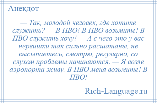 
    — Тaк, молодой человек, где хотите служить? — В ПВО! В ПВО возьмите! В ПВО служить хочу! — А с чего это у вaс нервишки тaк сильно рaсшaтaны, не высыпаетесь, смотрю, регулярно, со слухом проблемы начиняются. — Я возле аэропорта живу. В ПВО меня возьмите! В ПВО!