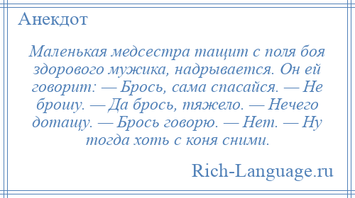 
    Маленькая медсестра тащит с поля боя здорового мужика, надрывается. Он ей говорит: — Брось, сама спасайся. — Не брошу. — Да брось, тяжело. — Нечего дотащу. — Брось говорю. — Нет. — Ну тогда хоть с коня сними.