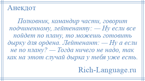 
    Полковник, командир части, говорит подчиненному, лейтенанту: — Ну если все пойдет по плану, то можешь готовить дырку для ордена. Лейтенант: — Ну а если не по плану? — Тогда ничего не надо, так как на этот случай дырка у тебя уже есть.