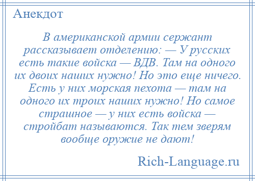 
    В американской армии сержант рассказывает отделению: — У русских есть такие войска — ВДВ. Там на одного их двоих наших нужно! Но это еще ничего. Есть у них морская пехота — там на одного их троих наших нужно! Но самое страшное — у них есть войска — стройбат называются. Так тем зверям вообще оружие не дают!