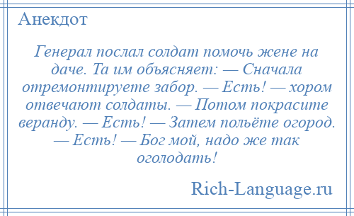 
    Генерал послал солдат помочь жене на даче. Та им объясняет: — Сначала отремонтируете забор. — Есть! — хором отвечают солдаты. — Потом покрасите веранду. — Есть! — Затем польёте огород. — Есть! — Бог мой, надо же так оголодать!