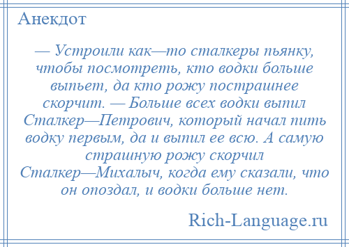 
    — Устроили как—то сталкеры пьянку, чтобы посмотреть, кто водки больше выпьет, да кто рожу пострашнее скорчит. — Больше всех водки выпил Сталкер—Петрович, который начал пить водку первым, да и выпил ее всю. А самую страшную рожу скорчил Сталкер—Михалыч, когда ему сказали, что он опоздал, и водки больше нет.