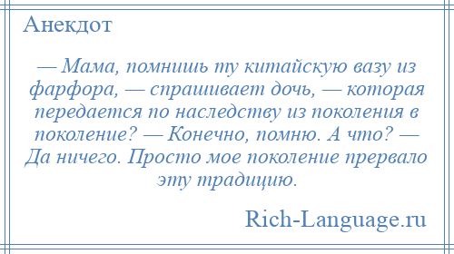 
    — Мама, помнишь ту китайскую вазу из фарфора, — спрашивает дочь, — которая передается по наследству из поколения в поколение? — Конечно, помню. А что? — Да ничего. Просто мое поколение прервало эту традицию.