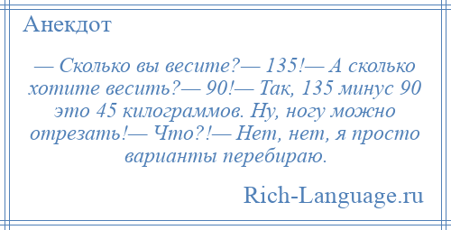 
    — Сколько вы весите?— 135!— А сколько хотите весить?— 90!— Так, 135 минус 90 это 45 килограммов. Ну, ногу можно отрезать!— Что?!— Нет, нет, я просто варианты перебираю.