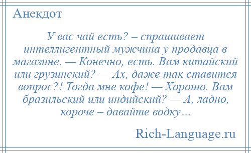 
    У вас чай есть? – спрашивает интеллигентный мужчина у продавца в магазине. — Конечно, есть. Вам китайский или грузинский? — Ах, даже так ставится вопрос?! Тогда мне кофе! — Хорошо. Вам бразильский или индийский? — А, ладно, короче – давайте водку…