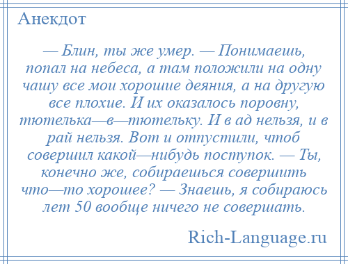 
    — Блин, ты же умер. — Понимаешь, попал на небеса, а там положили на одну чашу все мои хорошие деяния, а на другую все плохие. И их оказалось поровну, тютелька—в—тютельку. И в ад нельзя, и в рай нельзя. Вот и отпустили, чтоб совершил какой—нибудь поступок. — Ты, конечно же, собираешься совершить что—то хорошее? — Знаешь, я собираюсь лет 50 вообще ничего не совершать.