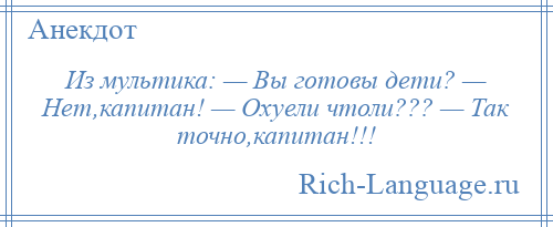 
    Из мультика: — Вы готовы дети? — Нет,капитан! — Охуели чтоли??? — Так точно,капитан!!!