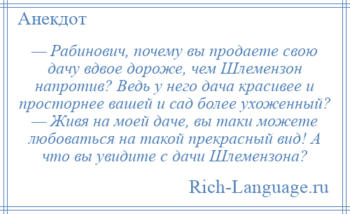 
    — Рабинович, почему вы продаете свою дачу вдвое дороже, чем Шлемензон напротив? Ведь у него дача красивее и просторнее вашей и сад более ухоженный? — Живя на моей даче, вы таки можете любоваться на такой прекрасный вид! А что вы увидите с дачи Шлемензона?