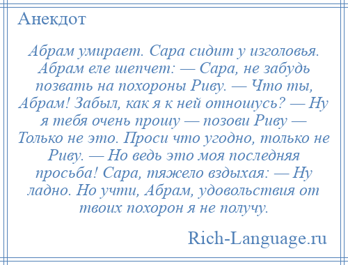 
    Абрам умирает. Сара сидит у изголовья. Абрам еле шепчет: — Сара, не забудь позвать на похороны Риву. — Что ты, Абрам! Забыл, как я к ней отношусь? — Ну я тебя очень прошу — позови Риву — Только не это. Проси что угодно, только не Риву. — Но ведь это моя последняя просьба! Сара, тяжело вздыхая: — Ну ладно. Но учти, Абрам, удовольствия от твоих похорон я не получу.