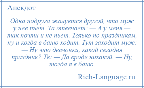 
    Одна подруга жалуется другой, что муж у нее пьет. Та отвечает: — А у меня — так почти и не пьет. Только по праздникам, ну и когда в баню ходит. Тут заходит муж: — Ну что девчонки, какой сегодня праздник? Те: — Да вроде никакой. — Ну, тогда я в баню.