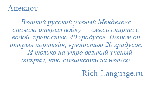 
    Великий русский ученый Менделеев сначала открыл водку — смесь спирта с водой, крепостью 40 градусов. Потом он открыл портвейн, крепостью 20 градусов. — И только на утро великий ученый открыл, что смешивать их нельзя!