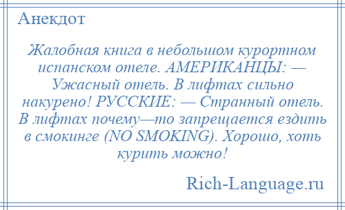 
    Жалобная книга в небольшом курортном испанском отеле. АМЕРИКАНЦЫ: — Ужасный отель. В лифтах сильно накурено! РУССКИЕ: — Странный отель. В лифтах почему—то запрещается ездить в смокинге (NO SMOKING). Хорошо, хоть курить можно!