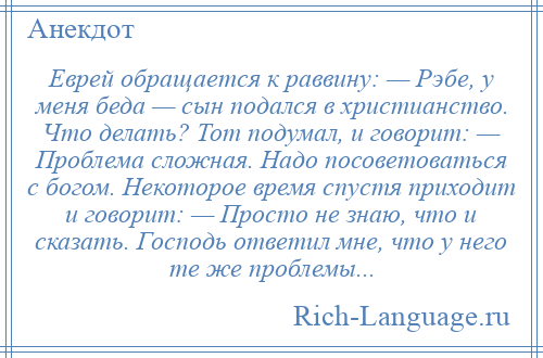 
    Еврей обращается к раввину: — Рэбе, у меня беда — сын подался в христианство. Что делать? Тот подумал, и говорит: — Проблема сложная. Надо посоветоваться с богом. Некоторое время спустя приходит и говорит: — Просто не знаю, что и сказать. Господь ответил мне, что у него те же проблемы...