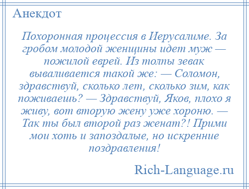 
    Похоронная процессия в Иерусалиме. За гробом молодой женщины идет муж — пожилой еврей. Из толпы зевак вываливается такой же: — Соломон, здравствуй, сколько лет, сколько зим, как поживаешь? — Здравствуй, Яков, плохо я живу, вот вторую жену уже хороню. — Так ты был второй раз женат?! Прими мои хоть и запоздалые, но искренние поздравления!