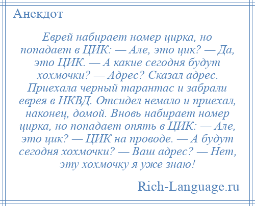 
    Еврей набирает номер цирка, но попадает в ЦИК: — Але, это цик? — Да, это ЦИК. — А какие сегодня будут хохмочки? — Адрес? Сказал адрес. Приехала черный тарантас и забрали еврея в НКВД. Отсидел немало и приехал, наконец, домой. Вновь набирает номер цирка, но попадает опять в ЦИК: — Але, это цик? — ЦИК на проводе. — А будут сегодня хохмочки? — Ваш адрес? — Нет, эту хохмочку я уже знаю!