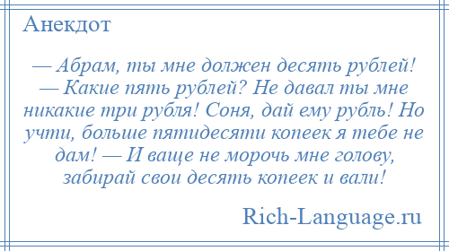 
    — Абрам, ты мне должен десять рублей! — Какие пять рублей? Не давал ты мне никакие три рубля! Соня, дай ему рубль! Но учти, больше пятидесяти копеек я тебе не дам! — И ваще не морочь мне голову, забирай свои десять копеек и вали!
