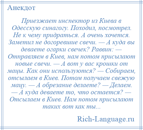 
    Приезжает инспектор из Киева в Одесскую синагогу. Походил, посмотрел. Не к чему придраться. А очень хочется. Заметил не догоревшие свечи. — А куда вы деваете огарки свечек? Раввин: — Отправляем в Киев, нам потом присылают новые свечи. — А вот у вас крошки от мацы. Как они используются? — Собираем, отсылаем в Киев. Потом получаем свежую мацу. — А обрезание делаете? — Делаем. — А куда деваете то, что остается? — Отсылаем в Киев. Нам потом присылают таких вот как ты...