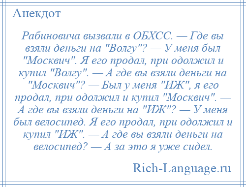 
    Рабиновича вызвали в ОБХСС. — Где вы взяли деньги на Волгу ? — У меня был Москвич . Я его продал, при одолжил и купил Волгу . — А где вы взяли деньги на Москвич ? — Был у меня ИЖ , я его продал, при одолжил и купил Москвич . — А где вы взяли деньги на ИЖ ? — У меня был велосипед. Я его продал, при одолжил и купил ИЖ . — А где вы взяли деньги на велосипед? — А за это я уже сидел.