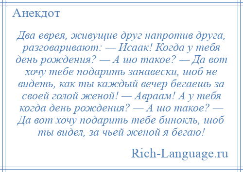 
    Два еврея, живущие друг напротив друга, разговаривают: — Исаак! Когда у тебя день рождения? — А шо такое? — Да вот хочу тебе подарить занавески, шоб не видеть, как ты каждый вечер бегаешь за своей голой женой! — Авраам! А у тебя когда день рождения? — А шо такое? — Да вот хочу подарить тебе бинокль, шоб ты видел, за чьей женой я бегаю!