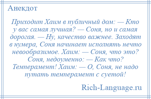 
    Пpиходит Хаим в публичный дом: — Кто у вас самая лучшая? — Соня, но и самая дорогая. — Hу, качество важнее. Заходят в нумера, Соня начинает исполнять нечто невообразимое. Хаим: — Соня, что это? Соня, недоуменно: — Как что? Темперамент! Хаим: — О, Соня, не надо путать темперамент с суетой!