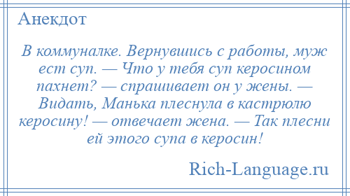 
    В коммуналке. Вернувшись с работы, муж ест суп. — Что у тебя суп керосином пахнет? — спрашивает он у жены. — Видать, Манька плеснула в кастрюлю керосину! — отвечает жена. — Так плесни ей этого супа в керосин!