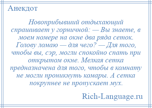 
    Новоприбывший отдыхающий спрашивает у горничной: — Вы знаете, в моем номере на окне два ряда сеток. Голову ломаю — для чего? — Для того, чтобы вы, сэр, могли спокойно спать при открытом окне. Мелкая сетка предназначена для того, чтобы в комнату не могли проникнуть комары. А сетка покрупнее не пропускает мух.