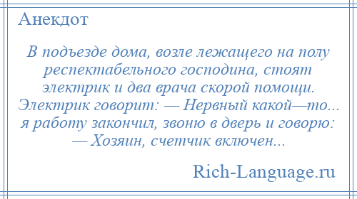 
    B подъезде дома, возле лежащего на полу респектабельного господина, стоят электрик и два врача скорой помощи. Электрик говорит: — Нервный какой—то... я работу закончил, звоню в дверь и говорю: — Хозяин, счетчик включен...