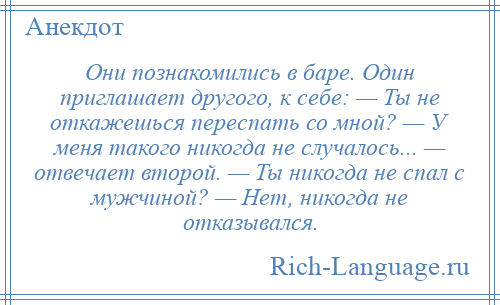 
    Они познакомились в баре. Один приглашает другого, к себе: — Ты не откажешься переспать со мной? — У меня такого никогда не случалось... — отвечает второй. — Ты никогда не спал с мужчиной? — Нет, никогда не отказывался.