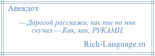 
    — Дорогой расскажи, как ты по мне скучал.— Как, как, РУКАМИ.