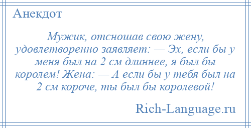 
    Мужик, отсношав свою жену, удовлетворенно заявляет: — Эх, если бы у меня был на 2 см длиннее, я был бы королем! Жена: — А если бы у тебя был на 2 см короче, ты был бы королевой!