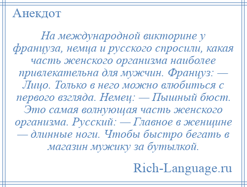 
    На международной викторине у француза, немца и русского спросили, какая часть женского организма наиболее привлекательна для мужчин. Француз: — Лицо. Только в него можно влюбиться с первого взгляда. Немец: — Пышный бюст. Это самая волнующая часть женского организма. Русский: — Главное в женщине — длинные ноги. Чтобы быстро бегать в магазин мужику за бутылкой.