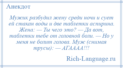 
    Мужик разбудил жену среди ночи и сует ей стакан воды и две таблетки аспирина. Жена: — Ты чего это? — Да вот, таблетки тебе от головной боли. — Но у меня не болит голова. Муж (снимая трусы): — АГАААА!!!