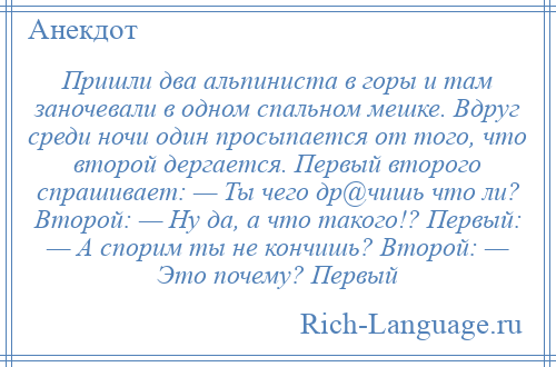 
    Пришли два альпиниста в горы и там заночевали в одном спальном мешке. Вдруг среди ночи один просыпается от того, что второй дергается. Первый второго спрашивает: — Ты чего др@чишь что ли? Второй: — Ну да, а что такого!? Первый: — А спорим ты не кончишь? Второй: — Это почему? Первый