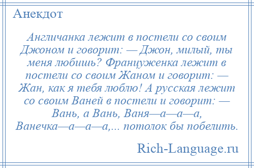 
    Англичанка лежит в постели со своим Джоном и говорит: — Джон, милый, ты меня любишь? Француженка лежит в постели со своим Жаном и говорит: — Жан, как я тебя люблю! А русская лежит со своим Ваней в постели и говорит: — Вань, а Вань, Ваня—а—а—а, Ванечка—а—а—а,... потолок бы побелить.