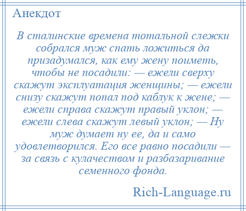 
    В сталинские времена тотальной слежки собрался муж спать ложиться да призадумался, как ему жену поиметь, чтобы не посадили: — ежели сверху скажут эксплуатация женщины; — ежели снизу скажут попал под каблук к жене; — ежели справа скажут правый уклон; — ежели слева скажут левый уклон; — Ну муж думает ну ее, да и само удовлетворился. Eго все равно посадили — за связь с кулачеством и разбазаривание семенного фонда.