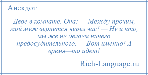 
    Двое в комнате. Она: — Между прочим, мой муж вернется через час! — Ну и что, мы же не делаем ничего предосудительного. — Вот именно! А время—то идет!