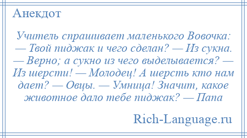 
    Учитель спрашивает маленького Вовочка: — Твой пиджак и чего сделан? — Из сукна. — Верно; а сукно из чего выделывается? — Из шерсти! — Молодец! А шерсть кто нам дает? — Овцы. — Умница! Значит, какое животное дало тебе пиджак? — Папа