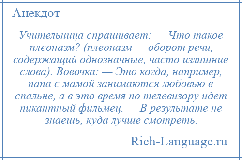 
    Учительница спрашивает: — Что такое плеоназм? (плеоназм — оборот речи, содержащий однозначные, часто излишние слова). Вовочка: — Это когда, например, папа с мамой занимаются любовью в спальне, а в это время по телевизору идет пикантный фильмец. — В результате не знаешь, куда лучше смотреть.